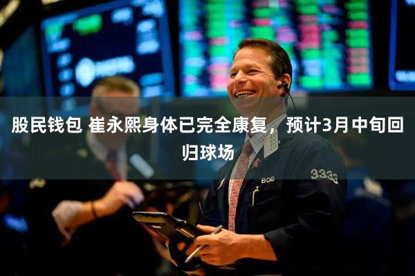 股民钱包 崔永熙身体已完全康复，预计3月中旬回归球场