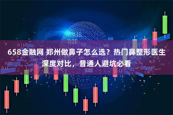 658金融网 郑州做鼻子怎么选？热门鼻整形医生深度对比，普通人避坑必看