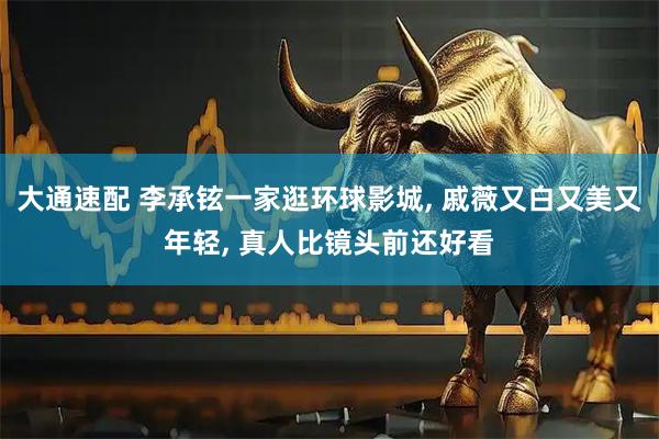 大通速配 李承铉一家逛环球影城, 戚薇又白又美又年轻, 真人比镜头前还好看