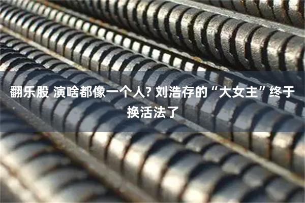 翻乐股 演啥都像一个人? 刘浩存的“大女主”终于换活法了