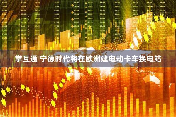 掌互通 宁德时代将在欧洲建电动卡车换电站