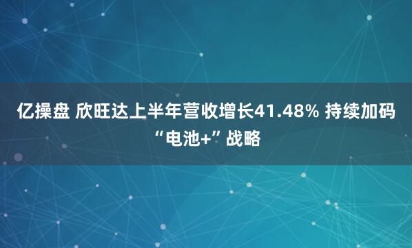 亿操盘 欣旺达上半年营收增长41.48% 持续加码“电池+”战略