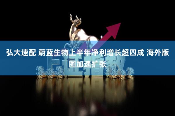 弘大速配 蔚蓝生物上半年净利增长超四成 海外版图加速扩张