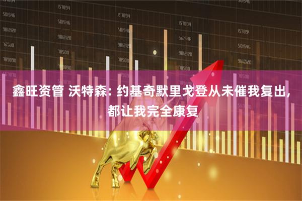 鑫旺资管 沃特森: 约基奇默里戈登从未催我复出, 都让我完全康复